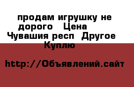 продам игрушку не дорого › Цена ­ 50 - Чувашия респ. Другое » Куплю   